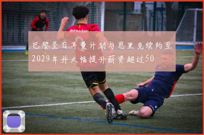 巴黎圣日耳曼计划与恩里克续约至2029年并大幅提升薪资超过50