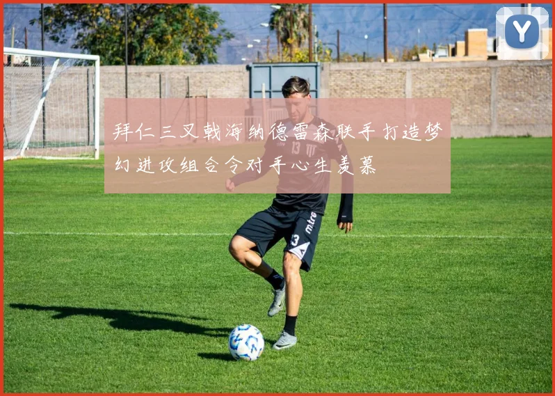 拜仁三叉戟海纳德雷森联手打造梦幻进攻组合令对手心生羡慕