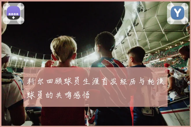 科尔回顾球员生涯首发经历与轮换球员的共鸣感悟