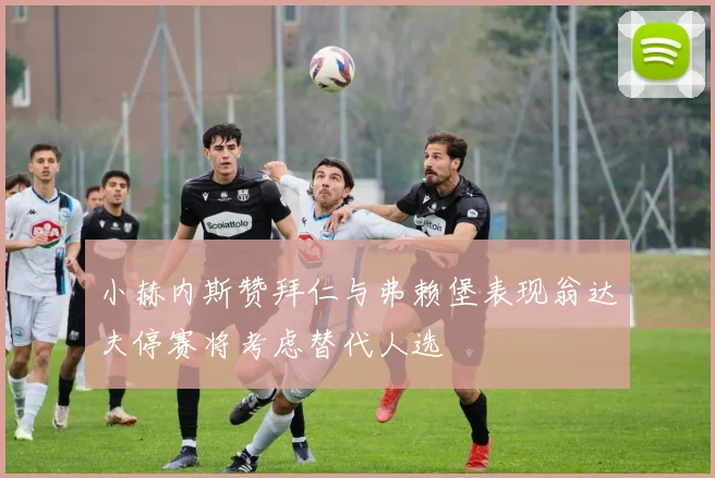 小赫内斯赞拜仁与弗赖堡表现翁达夫停赛将考虑替代人选
