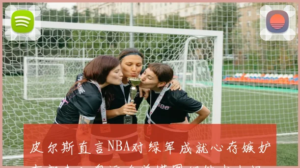 皮尔斯直言NBA对绿军成就心存嫉妒布朗未入奥运名单塔图姆缺少上场机会
