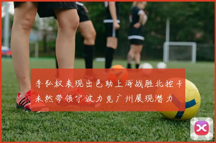 李弘权表现出色助上海战胜北控卡米然带领宁波力克广州展现潜力