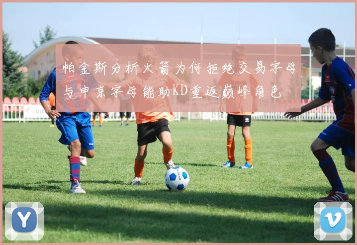 帕金斯分析火箭为何拒绝交易字母与申京字母能助KD重返巅峰角色