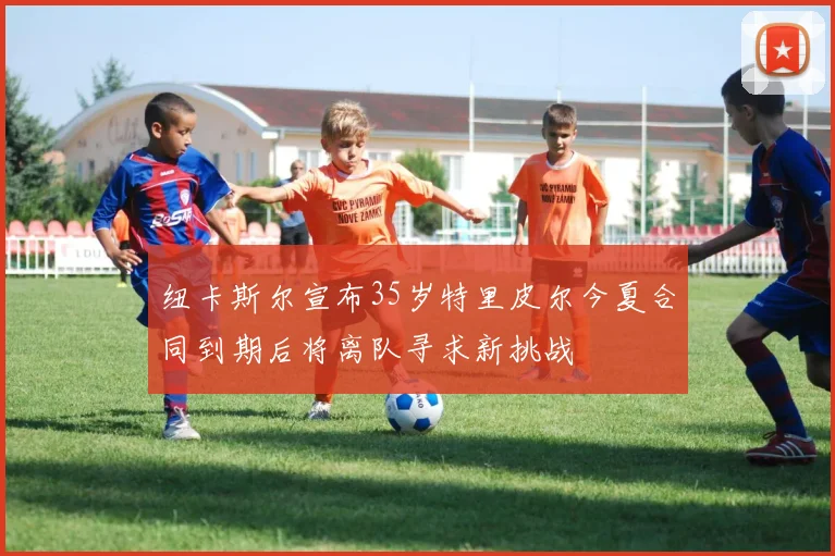纽卡斯尔宣布35岁特里皮尔今夏合同到期后将离队寻求新挑战