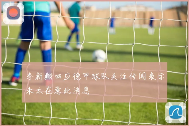 李新翔回应德甲球队关注传闻表示未太在意此消息