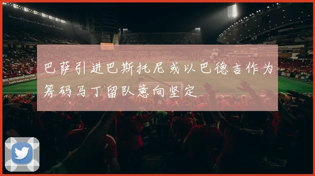 巴萨引进巴斯托尼或以巴德吉作为筹码马丁留队意向坚定