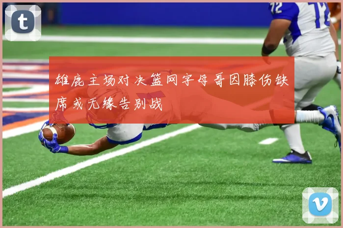 雄鹿主场对决篮网字母哥因膝伤缺席或无缘告别战