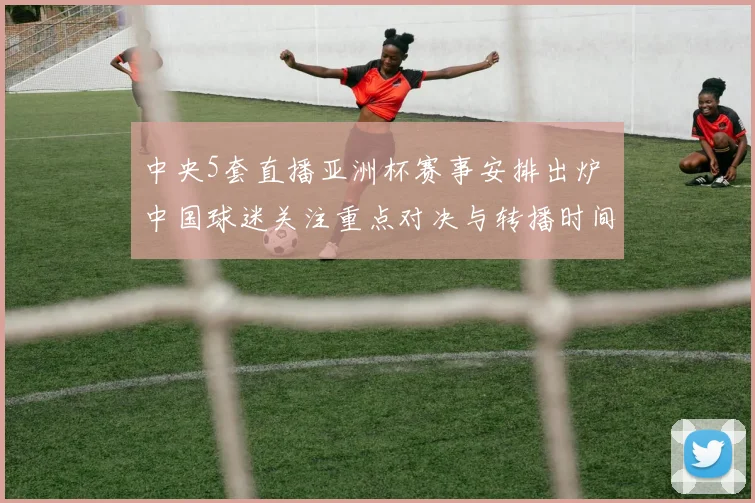 中央5套直播亚洲杯赛事安排出炉 中国球迷关注重点对决与转播时间