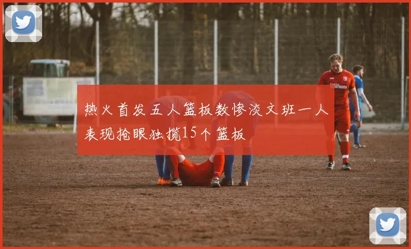 热火首发五人篮板数惨淡文班一人表现抢眼独揽15个篮板
