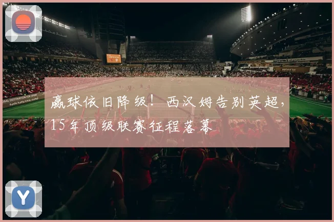 赢球依旧降级！西汉姆告别英超，15年顶级联赛征程落幕