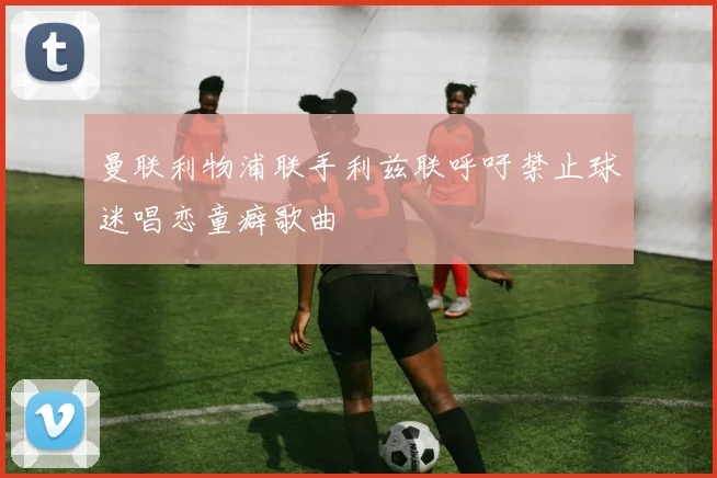曼联利物浦联手利兹联呼吁禁止球迷唱恋童癖歌曲