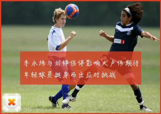 李永炜与刘铮伤停影响大卢伟期待年轻球员挺身而出应对挑战