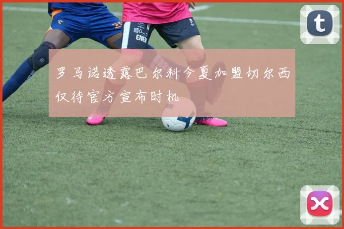 罗马诺透露巴尔科今夏加盟切尔西仅待官方宣布时机