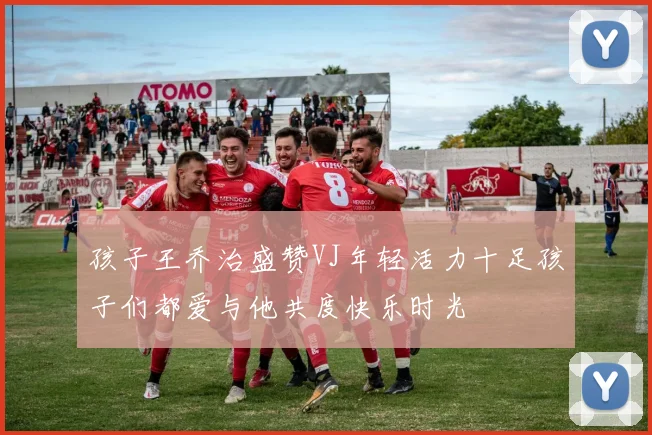 孩子王乔治盛赞VJ年轻活力十足孩子们都爱与他共度快乐时光