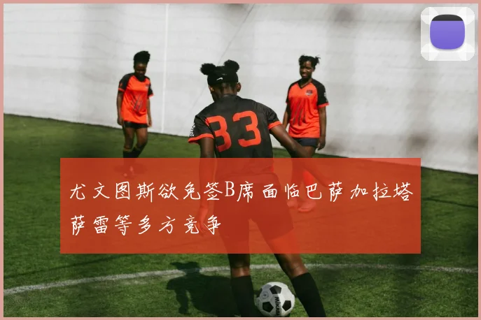 尤文图斯欲免签B席面临巴萨加拉塔萨雷等多方竞争