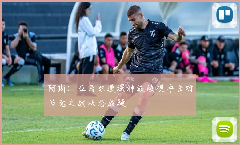 阿斯：亚马尔遭遇种族歧视冲击对马竞之战状态成疑