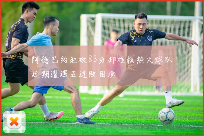 阿德巴约狂砍83分却难救热火球队近期遭遇五连败困境