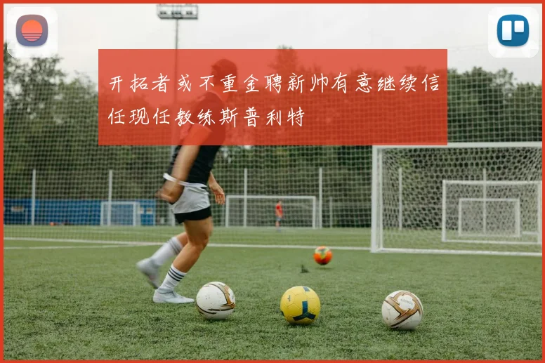 开拓者或不重金聘新帅有意继续信任现任教练斯普利特