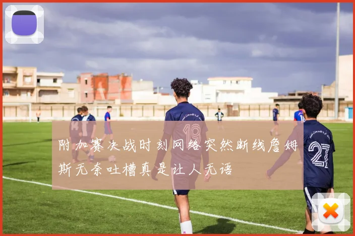 附加赛决战时刻网络突然断线詹姆斯无奈吐槽真是让人无语